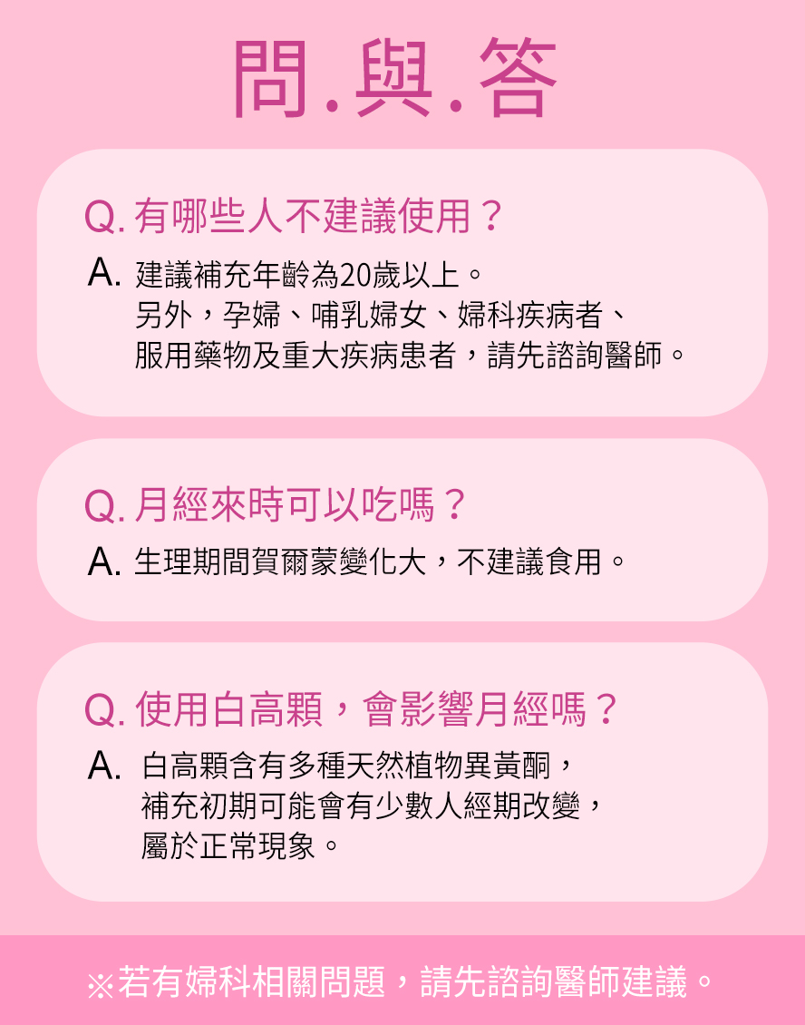 青春期女性(18歲以下)、懷孕、哺乳期間、生理期不建議食用,若有服用藥物、避孕藥或有子宮及胸部相關疾病,請先詢問醫生。